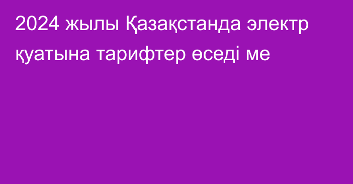 2024 жылы Қазақстанда электр қуатына тарифтер өседі ме