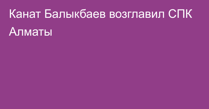 Канат Балыкбаев возглавил СПК Алматы