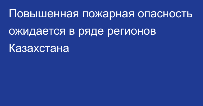 Повышенная пожарная опасность ожидается в ряде регионов Казахстана