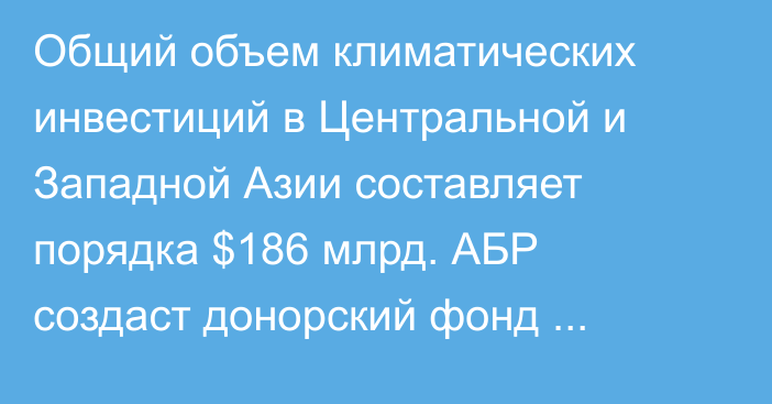 Общий объем климатических инвестиций в Центральной и Западной Азии составляет порядка $186 млрд. АБР создаст донорский фонд проектов 