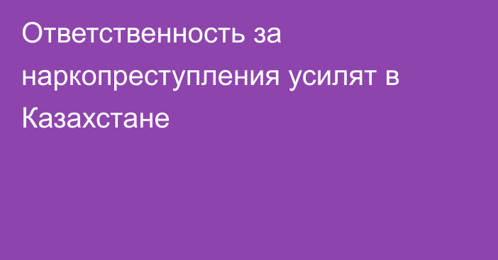 Ответственность за наркопреступления усилят в Казахстане