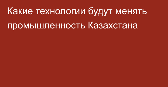 Какие технологии будут менять промышленность Казахстана