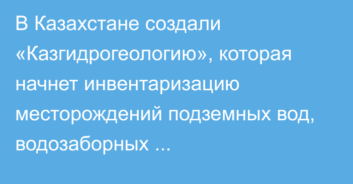 В Казахстане создали «Казгидрогеологию», которая начнет инвентаризацию месторождений подземных вод, водозаборных гидрогеологических скважин