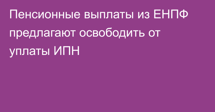 Пенсионные выплаты из ЕНПФ предлагают освободить от уплаты ИПН