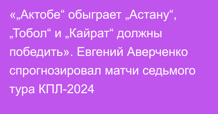 «„Актобе“ обыграет „Астану“, „Тобол“ и „Кайрат“ должны победить». Евгений Аверченко спрогнозировал матчи седьмого тура КПЛ-2024