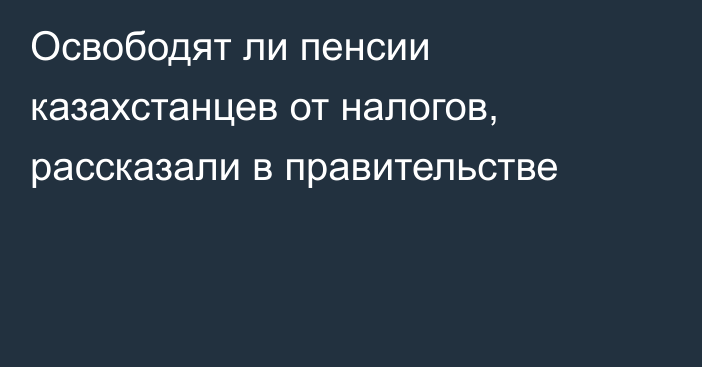 Освободят ли пенсии казахстанцев от налогов, рассказали в правительстве