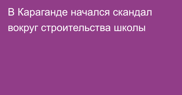 В Караганде начался скандал вокруг строительства школы