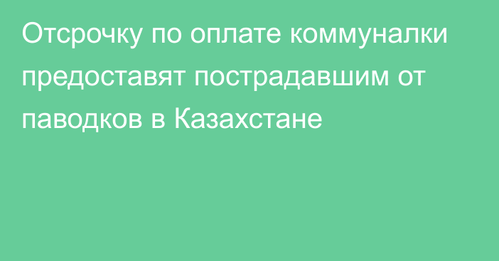 Отсрочку по оплате коммуналки предоставят пострадавшим от паводков в Казахстане