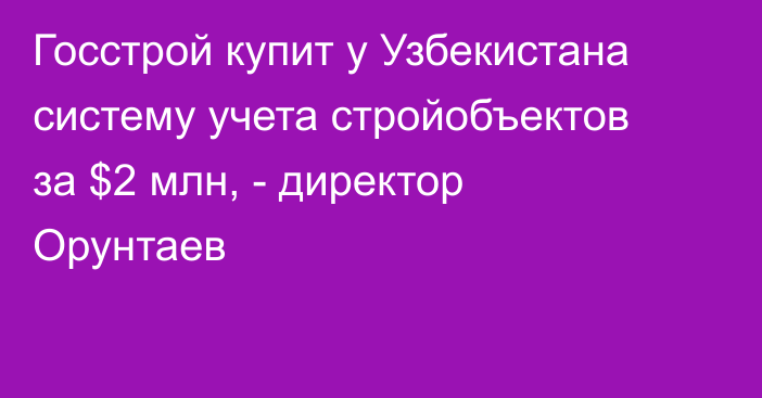 Госстрой купит у Узбекистана систему учета стройобъектов за $2 млн, - директор Орунтаев