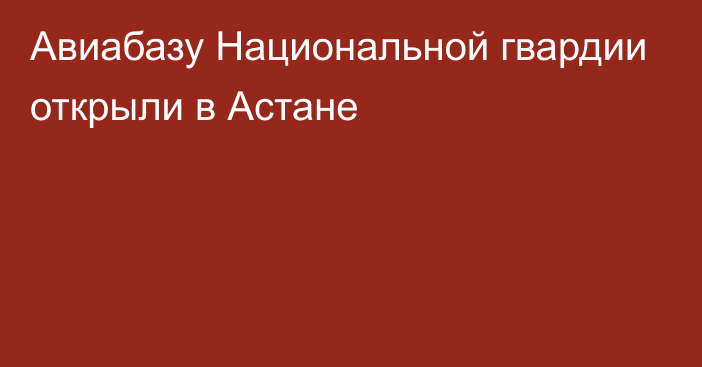 Авиабазу Национальной гвардии открыли в Астане