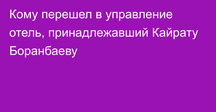 Кому перешел в управление отель, принадлежавший Кайрату Боранбаеву