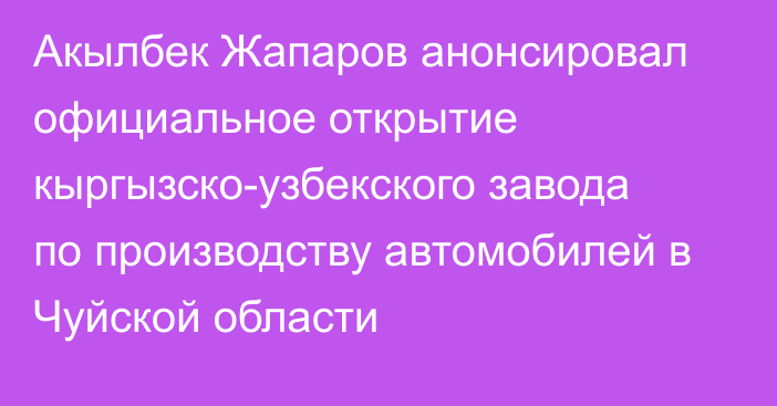 Акылбек Жапаров анонсировал официальное открытие кыргызско-узбекского завода по производству автомобилей в Чуйской области