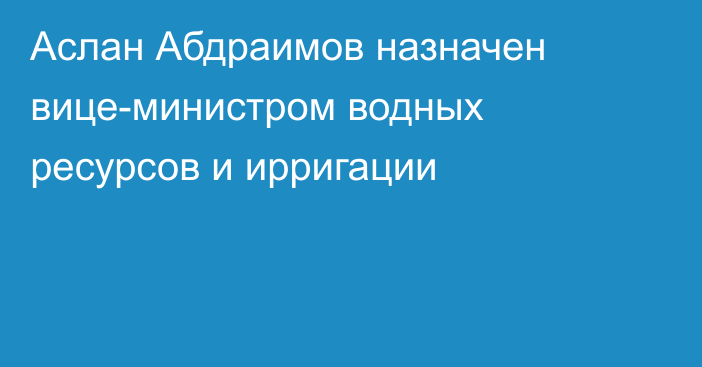 Аслан Абдраимов назначен вице-министром водных ресурсов и ирригации