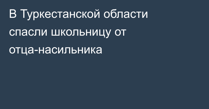 В Туркестанской области спасли школьницу от отца-насильника