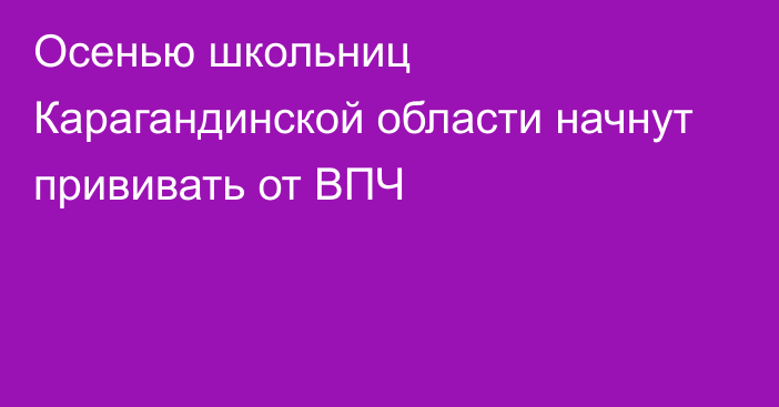 Осенью школьниц Карагандинской области начнут прививать от ВПЧ