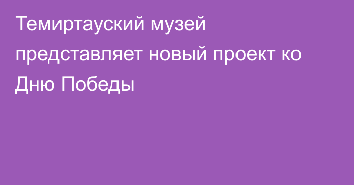 Темиртауский музей представляет новый проект ко Дню Победы