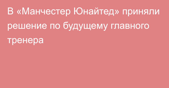 В «Манчестер Юнайтед» приняли решение по будущему главного тренера