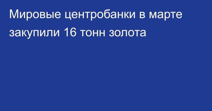 Мировые центробанки в марте закупили 16 тонн золота