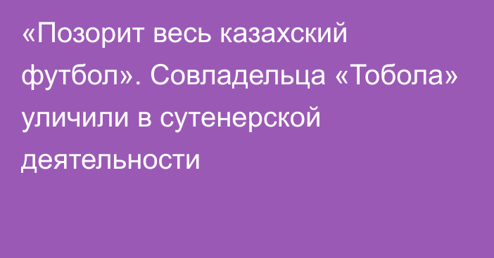 «Позорит весь казахский футбол». Совладельца «Тобола» уличили в сутенерской деятельности