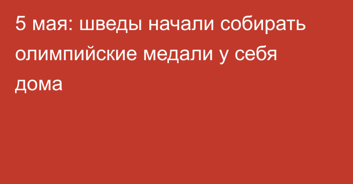 5 мая: шведы начали собирать олимпийские медали у себя дома