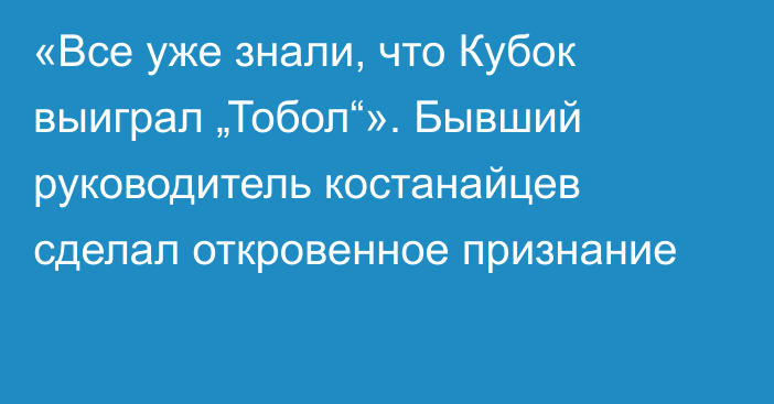 «Все уже знали, что Кубок выиграл „Тобол“». Бывший руководитель костанайцев сделал откровенное признание