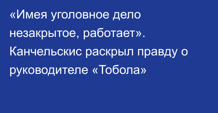 «Имея уголовное дело незакрытое, работает». Канчельскис раскрыл правду о руководителе «Тобола»