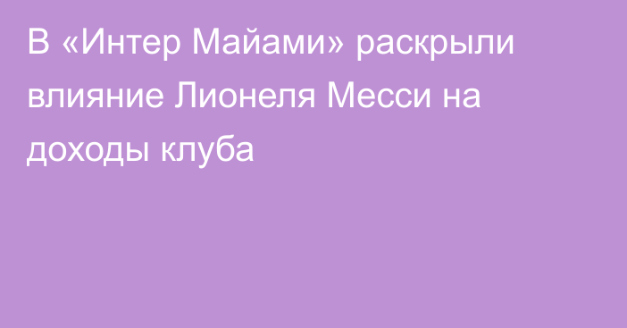 В «Интер Майами» раскрыли влияние Лионеля Месси на доходы клуба