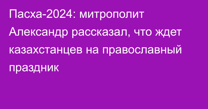 Пасха-2024: митрополит Александр рассказал, что ждет казахстанцев на православный праздник