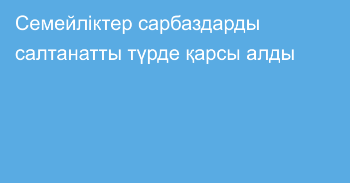 Семейліктер сарбаздарды салтанатты  түрде қарсы алды