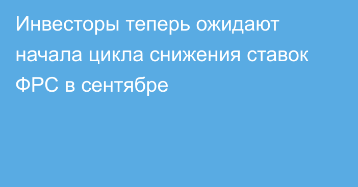 Инвесторы теперь ожидают начала цикла снижения ставок ФРС в сентябре