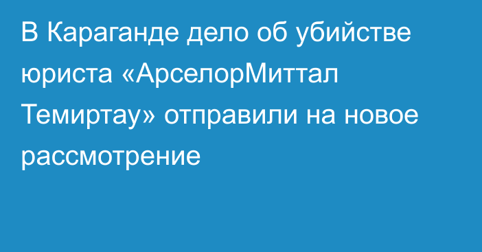 В Караганде дело об убийстве юриста «АрселорМиттал Темиртау» отправили на новое рассмотрение