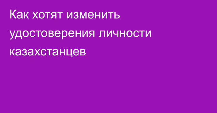 Как хотят изменить удостоверения личности казахстанцев