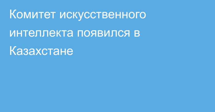 Комитет искусственного интеллекта появился в Казахстане