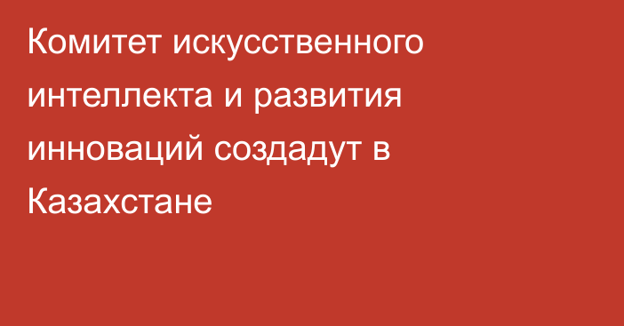 Комитет искусственного интеллекта и развития инноваций создадут в Казахстане