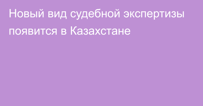 Новый вид судебной экспертизы появится в Казахстане