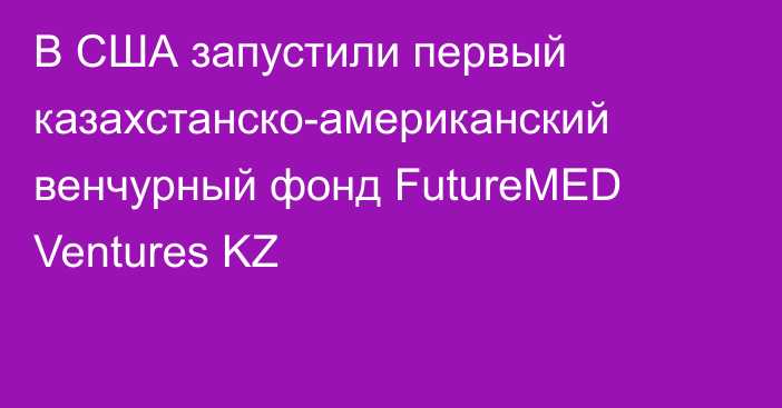 В США запустили первый казахстанско-американский венчурный фонд FutureMED Ventures KZ