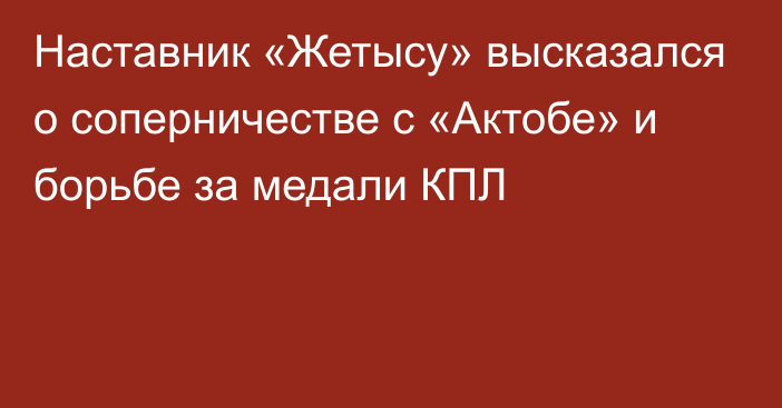 Наставник «Жетысу» высказался о соперничестве с «Актобе» и борьбе за медали КПЛ