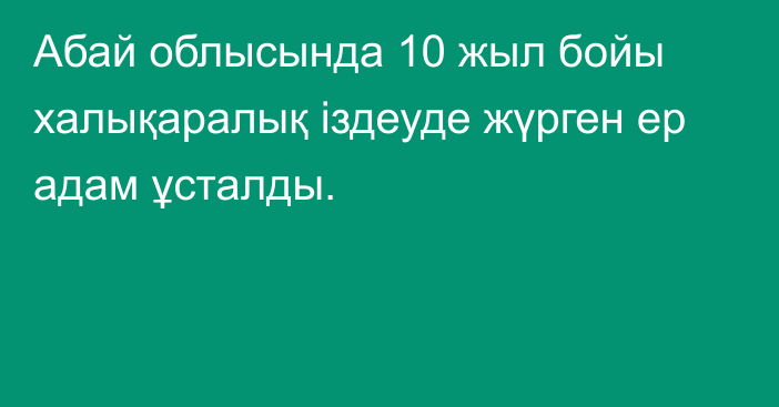 Абай облысында 10 жыл бойы халықаралық іздеуде жүрген ер адам ұсталды.