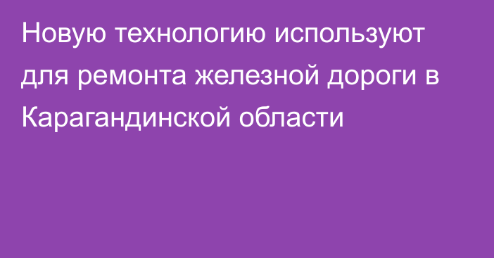 Новую технологию используют для ремонта железной дороги в Карагандинской области