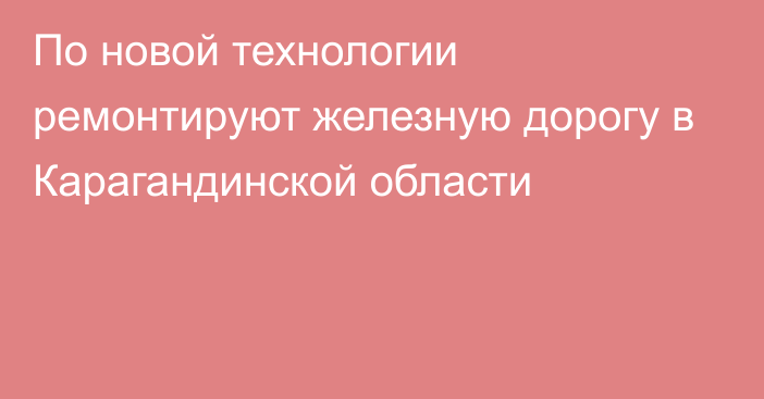 По новой технологии ремонтируют железную дорогу в Карагандинской области