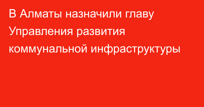 В Алматы назначили главу Управления развития коммунальной инфраструктуры