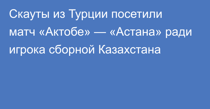 Скауты из Турции посетили матч «Актобе» — «Астана» ради игрока сборной Казахстана