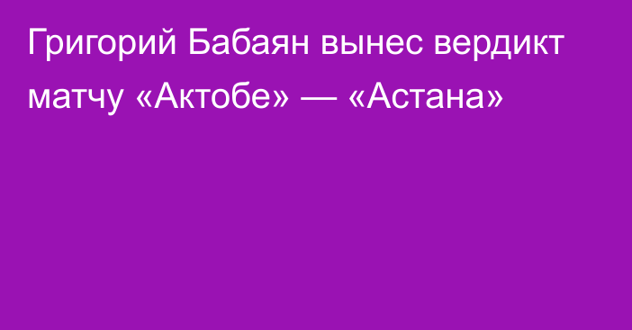 Григорий Бабаян вынес вердикт матчу «Актобе» — «Астана»