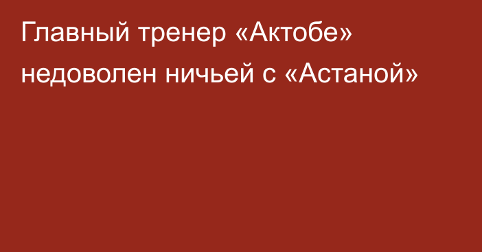 Главный тренер «Актобе» недоволен ничьей с «Астаной»