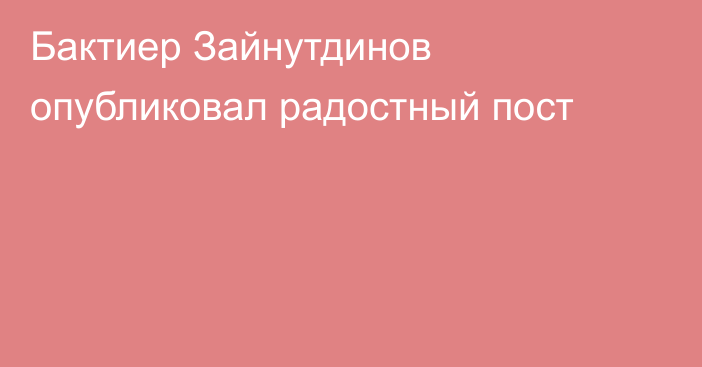 Бактиер Зайнутдинов опубликовал радостный пост