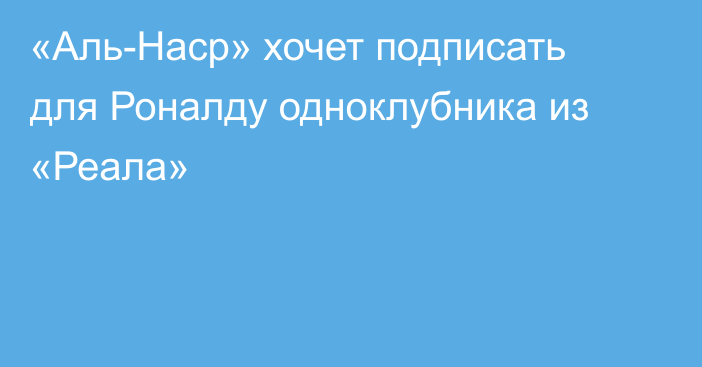 «Аль-Наср» хочет подписать для Роналду одноклубника из «Реала»