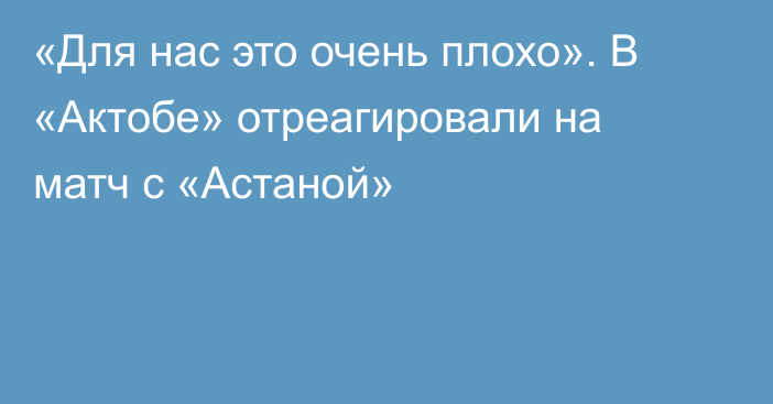 «Для нас это очень плохо». В «Актобе» отреагировали на матч с «Астаной»