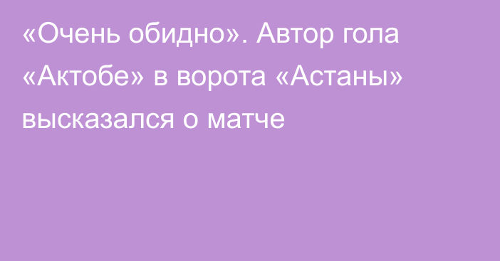 «Очень обидно». Автор гола «Актобе» в ворота «Астаны» высказался о матче