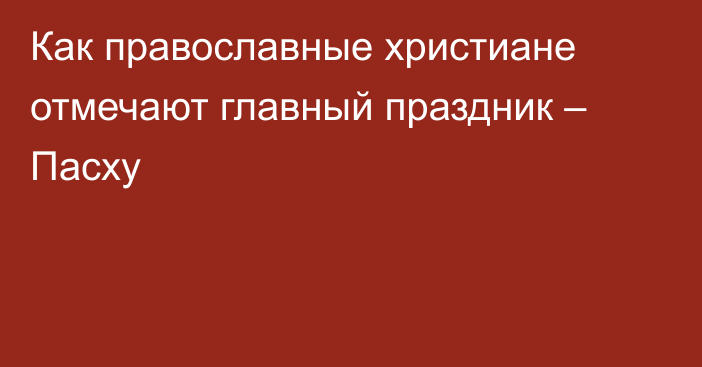 Как православные христиане отмечают главный праздник – Пасху