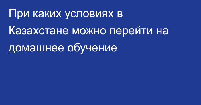 При каких условиях в Казахстане можно перейти на домашнее обучение